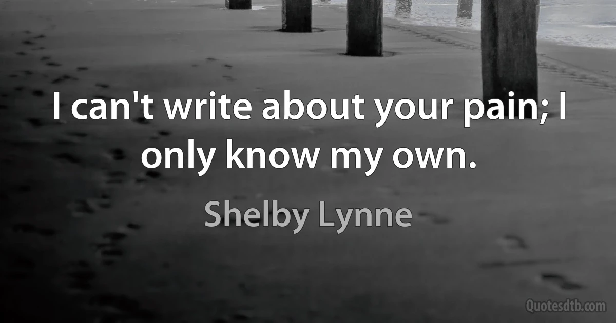 I can't write about your pain; I only know my own. (Shelby Lynne)