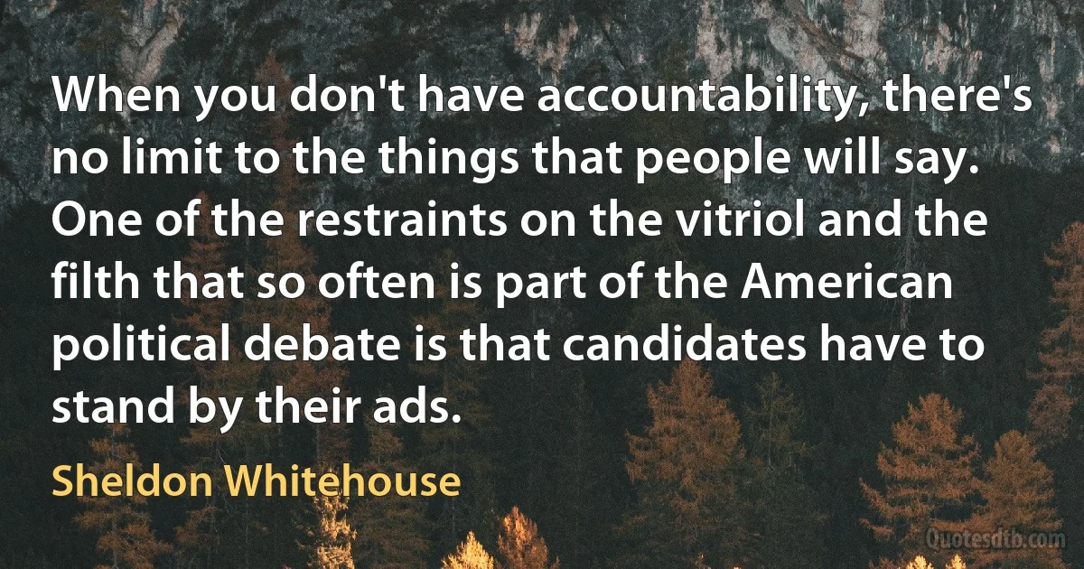 When you don't have accountability, there's no limit to the things that people will say. One of the restraints on the vitriol and the filth that so often is part of the American political debate is that candidates have to stand by their ads. (Sheldon Whitehouse)