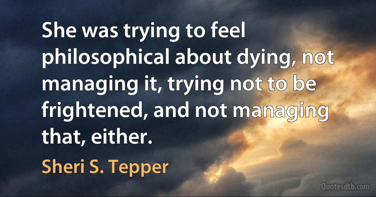 She was trying to feel philosophical about dying, not managing it, trying not to be frightened, and not managing that, either. (Sheri S. Tepper)