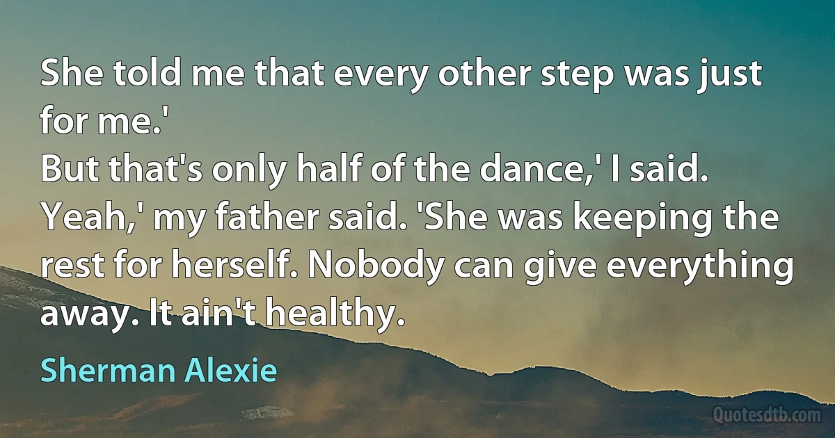 She told me that every other step was just for me.'
But that's only half of the dance,' I said.
Yeah,' my father said. 'She was keeping the rest for herself. Nobody can give everything away. It ain't healthy. (Sherman Alexie)