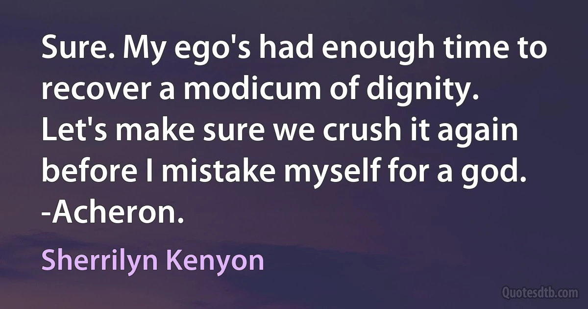 Sure. My ego's had enough time to recover a modicum of dignity. Let's make sure we crush it again before I mistake myself for a god. -Acheron. (Sherrilyn Kenyon)