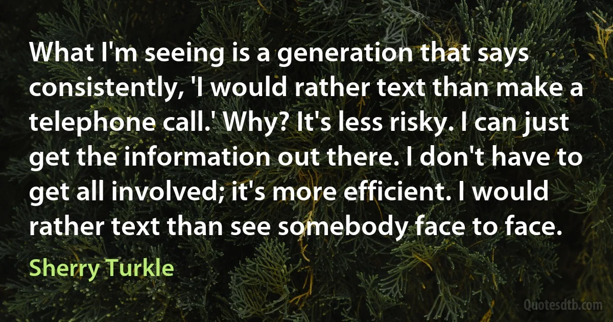 What I'm seeing is a generation that says consistently, 'I would rather text than make a telephone call.' Why? It's less risky. I can just get the information out there. I don't have to get all involved; it's more efficient. I would rather text than see somebody face to face. (Sherry Turkle)