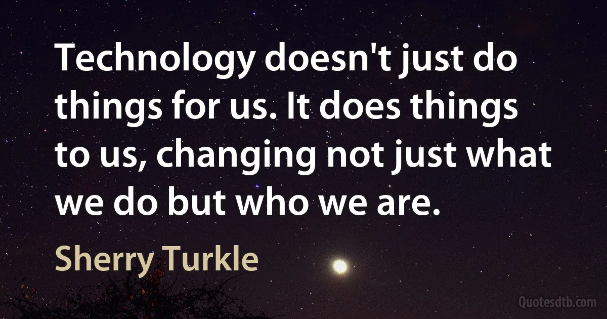 Technology doesn't just do things for us. It does things to us, changing not just what we do but who we are. (Sherry Turkle)