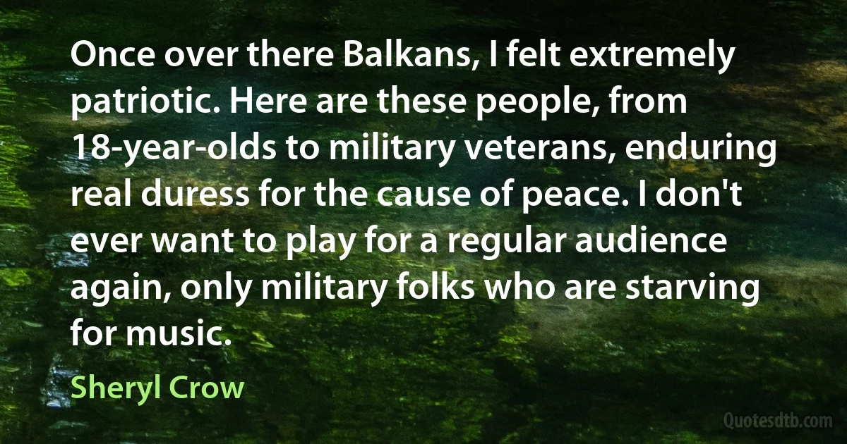 Once over there Balkans, I felt extremely patriotic. Here are these people, from 18-year-olds to military veterans, enduring real duress for the cause of peace. I don't ever want to play for a regular audience again, only military folks who are starving for music. (Sheryl Crow)