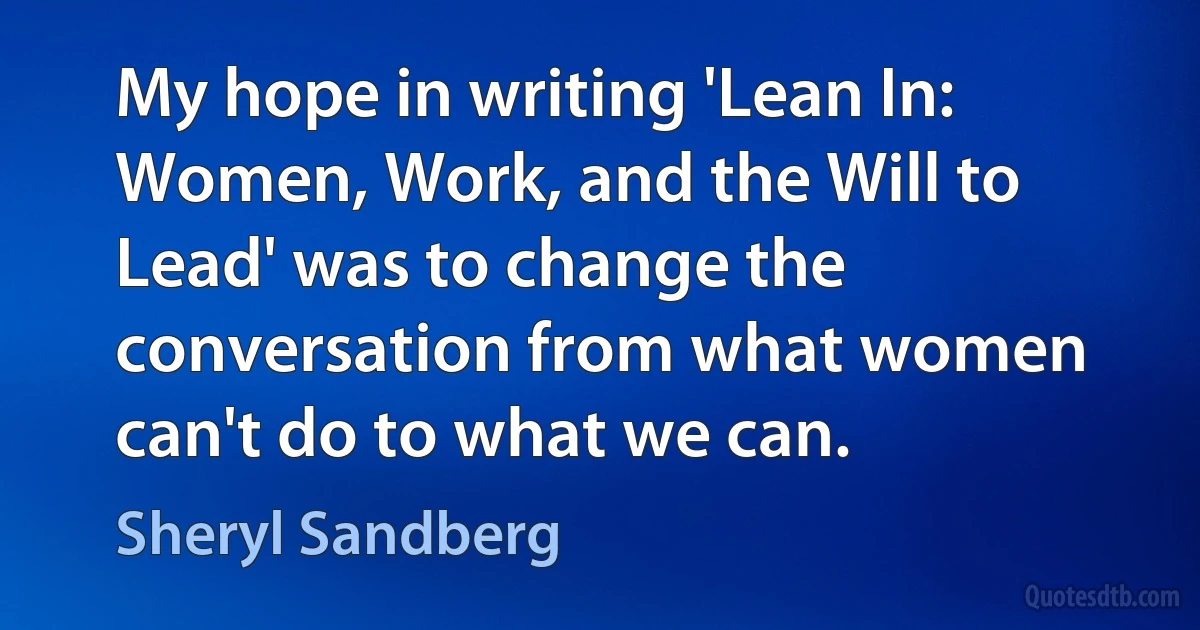 My hope in writing 'Lean In: Women, Work, and the Will to Lead' was to change the conversation from what women can't do to what we can. (Sheryl Sandberg)