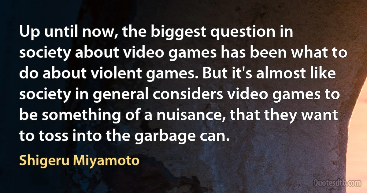 Up until now, the biggest question in society about video games has been what to do about violent games. But it's almost like society in general considers video games to be something of a nuisance, that they want to toss into the garbage can. (Shigeru Miyamoto)