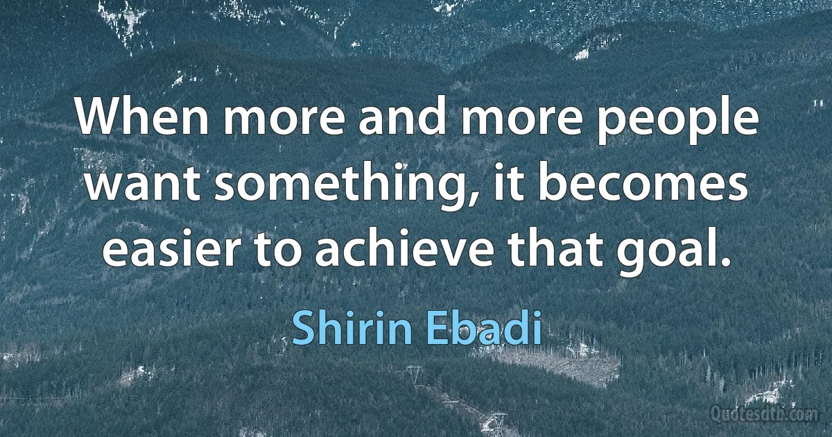 When more and more people want something, it becomes easier to achieve that goal. (Shirin Ebadi)