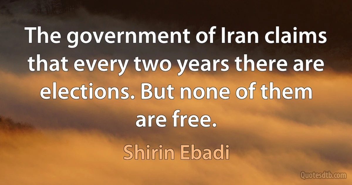 The government of Iran claims that every two years there are elections. But none of them are free. (Shirin Ebadi)