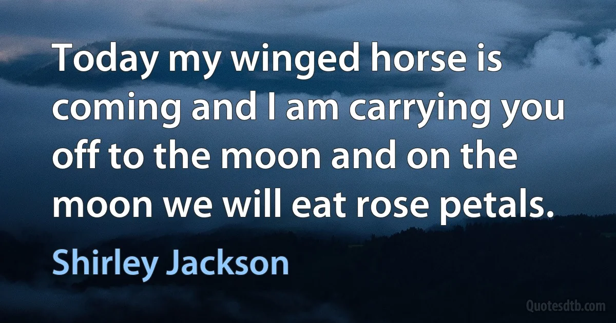 Today my winged horse is coming and I am carrying you off to the moon and on the moon we will eat rose petals. (Shirley Jackson)