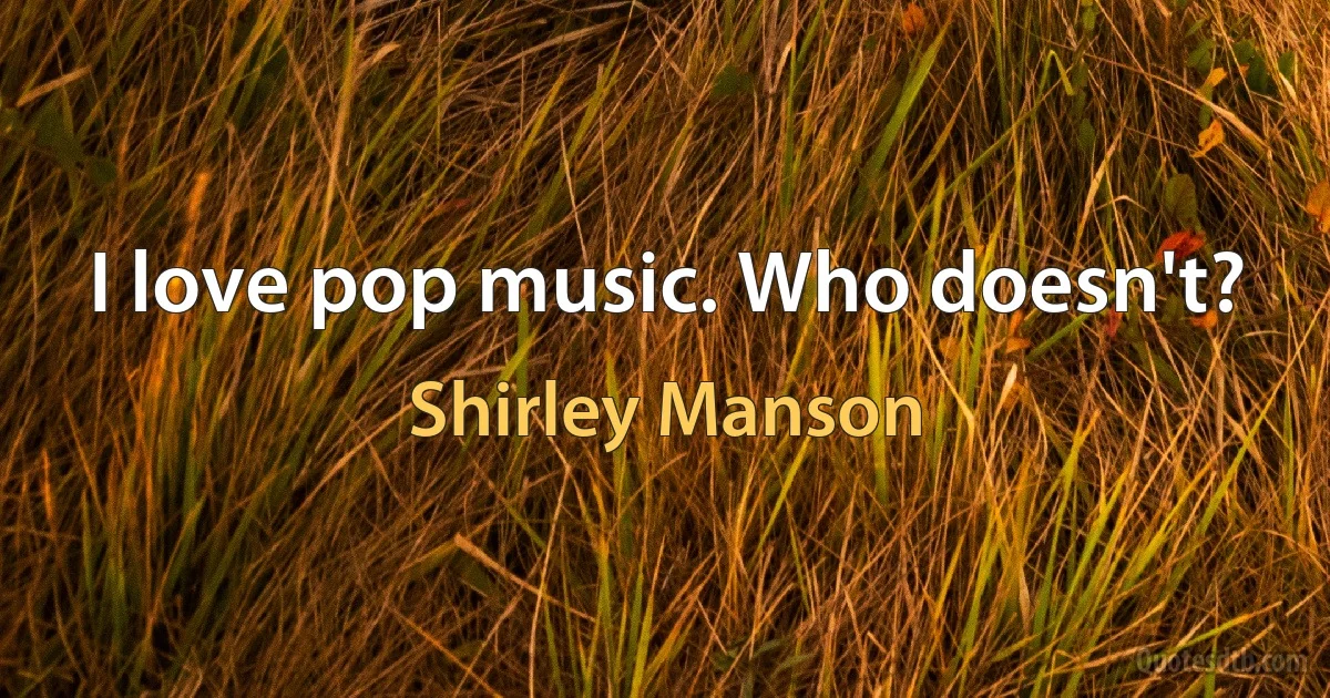 I love pop music. Who doesn't? (Shirley Manson)