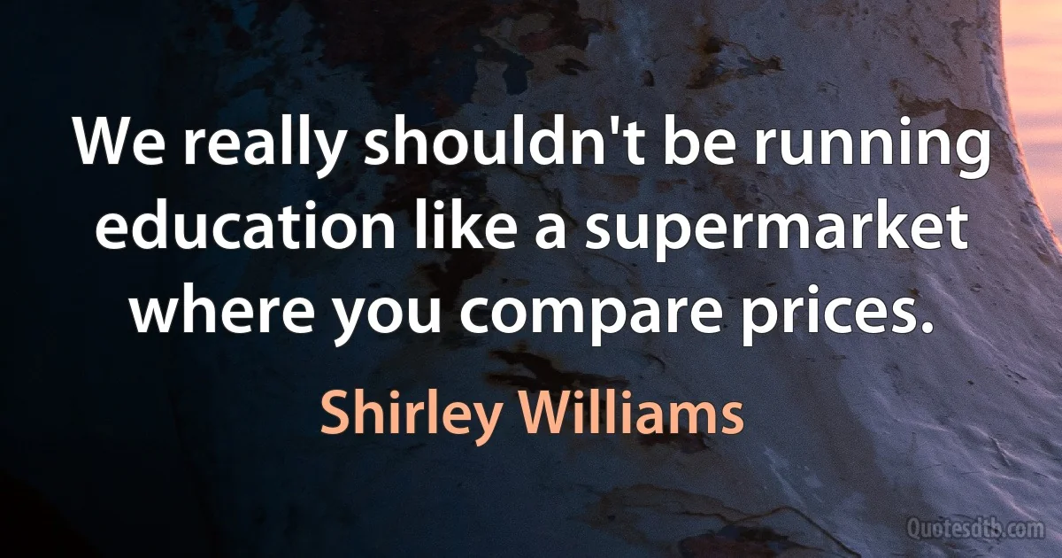 We really shouldn't be running education like a supermarket where you compare prices. (Shirley Williams)