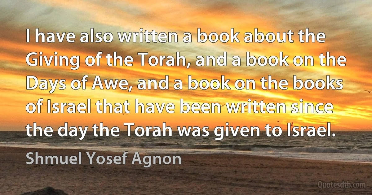 I have also written a book about the Giving of the Torah, and a book on the Days of Awe, and a book on the books of Israel that have been written since the day the Torah was given to Israel. (Shmuel Yosef Agnon)