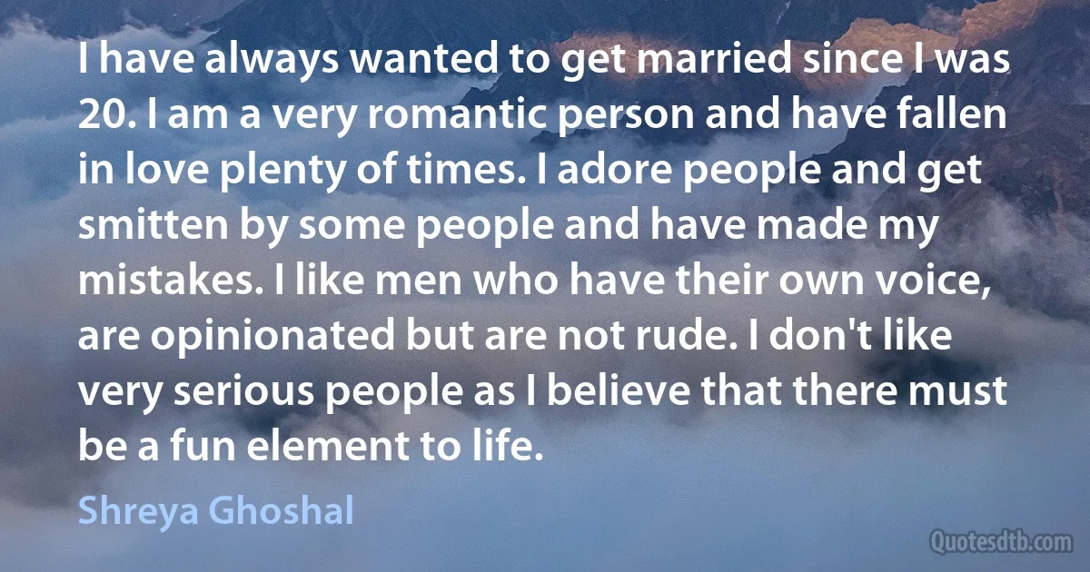 I have always wanted to get married since I was 20. I am a very romantic person and have fallen in love plenty of times. I adore people and get smitten by some people and have made my mistakes. I like men who have their own voice, are opinionated but are not rude. I don't like very serious people as I believe that there must be a fun element to life. (Shreya Ghoshal)