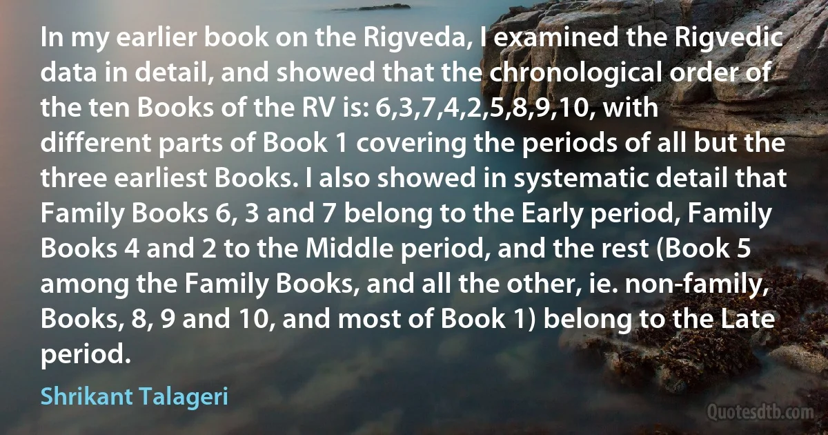 In my earlier book on the Rigveda, I examined the Rigvedic data in detail, and showed that the chronological order of the ten Books of the RV is: 6,3,7,4,2,5,8,9,10, with different parts of Book 1 covering the periods of all but the three earliest Books. I also showed in systematic detail that Family Books 6, 3 and 7 belong to the Early period, Family Books 4 and 2 to the Middle period, and the rest (Book 5 among the Family Books, and all the other, ie. non-family, Books, 8, 9 and 10, and most of Book 1) belong to the Late period. (Shrikant Talageri)