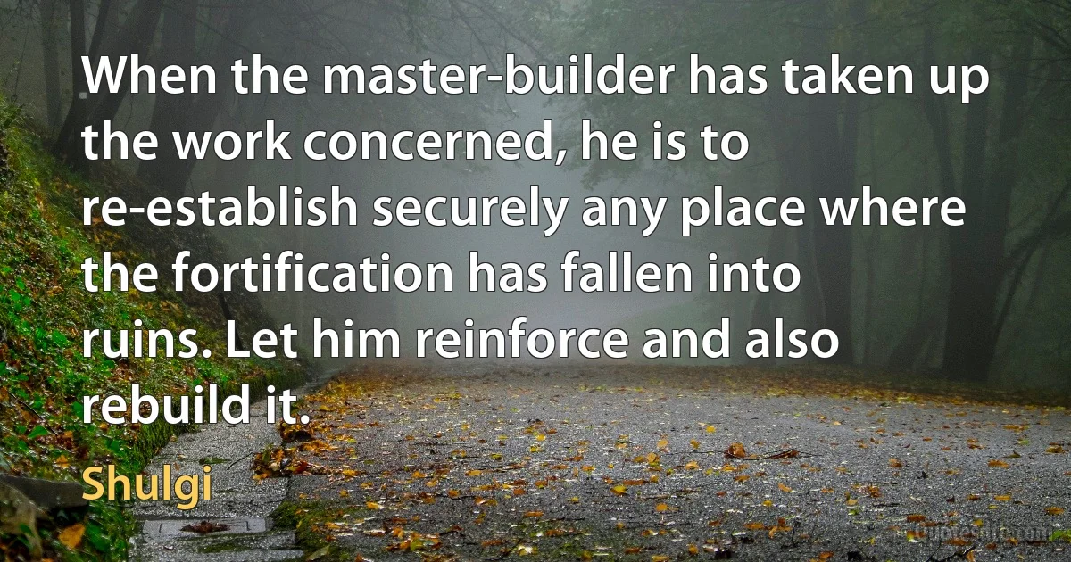 When the master-builder has taken up the work concerned, he is to re-establish securely any place where the fortification has fallen into ruins. Let him reinforce and also rebuild it. (Shulgi)