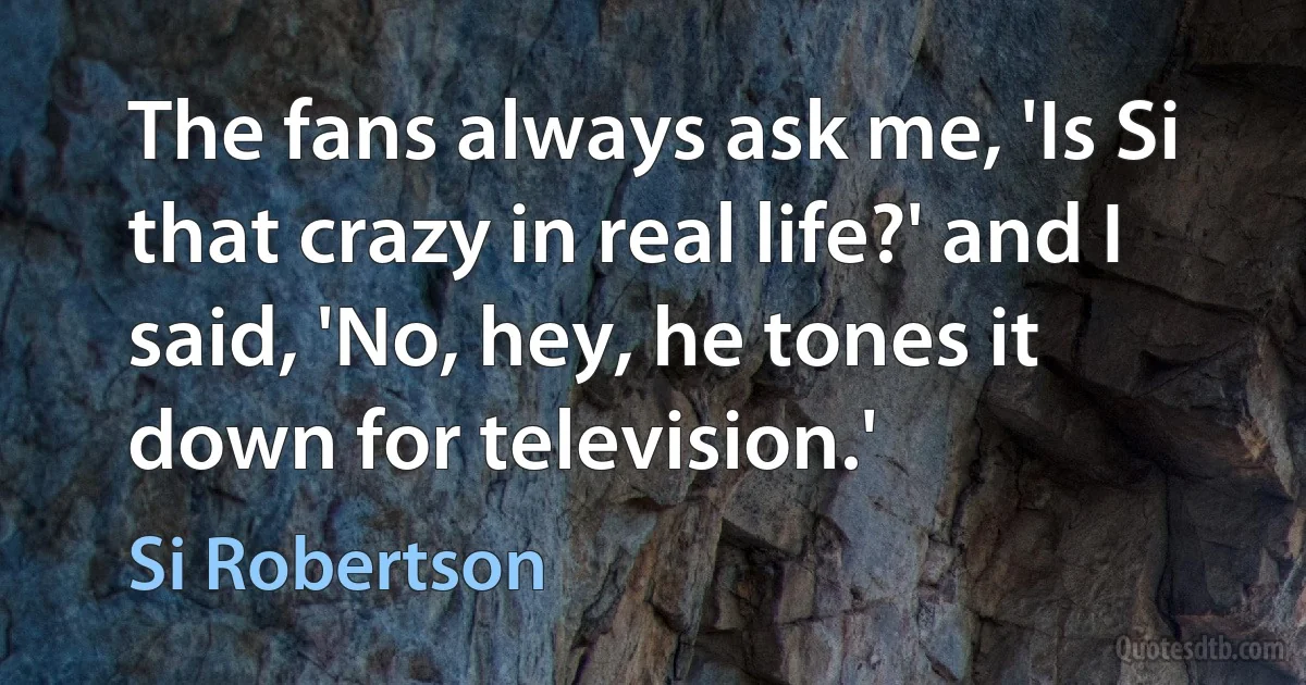 The fans always ask me, 'Is Si that crazy in real life?' and I said, 'No, hey, he tones it down for television.' (Si Robertson)