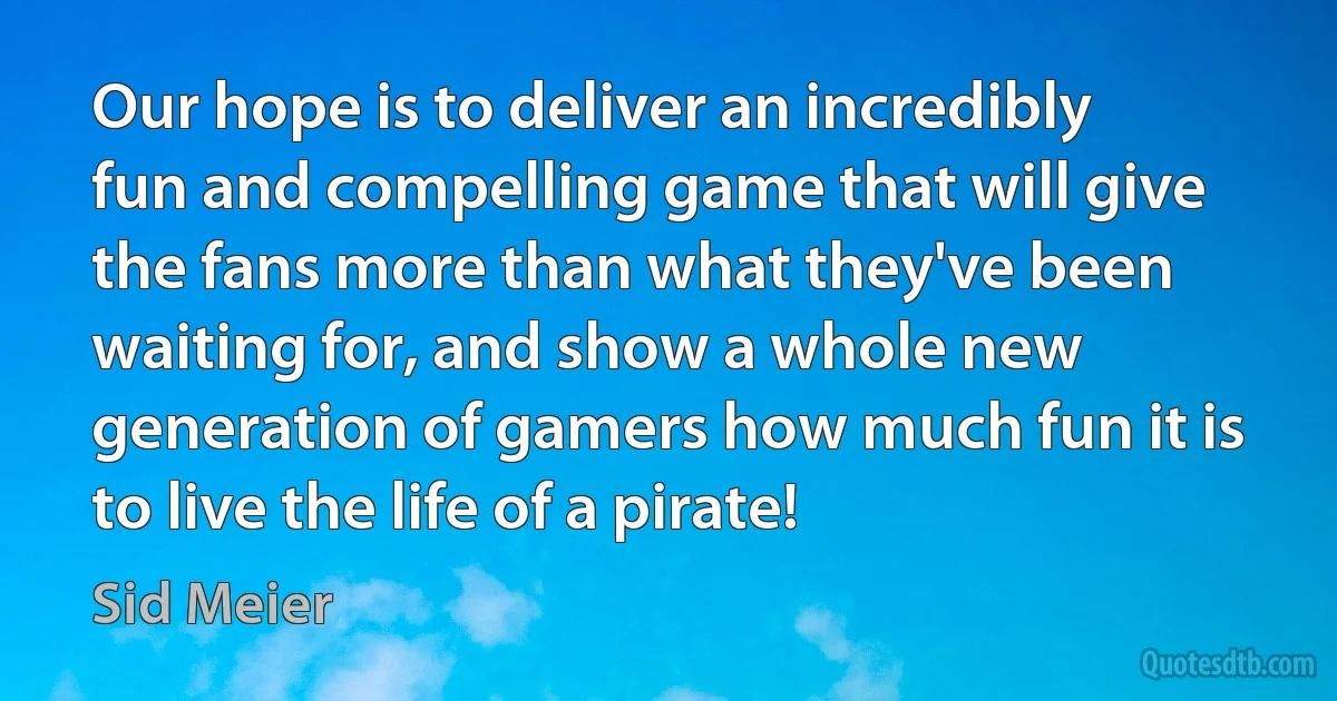 Our hope is to deliver an incredibly fun and compelling game that will give the fans more than what they've been waiting for, and show a whole new generation of gamers how much fun it is to live the life of a pirate! (Sid Meier)