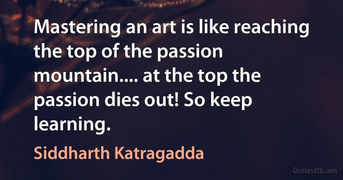 Mastering an art is like reaching the top of the passion mountain.... at the top the passion dies out! So keep learning. (Siddharth Katragadda)