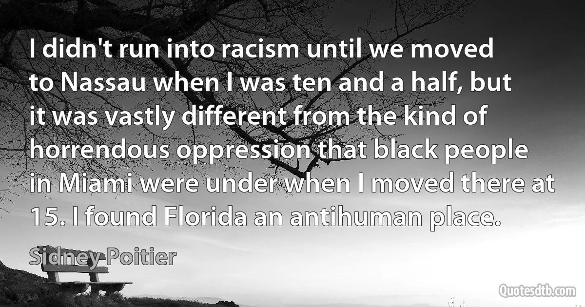 I didn't run into racism until we moved to Nassau when I was ten and a half, but it was vastly different from the kind of horrendous oppression that black people in Miami were under when I moved there at 15. I found Florida an antihuman place. (Sidney Poitier)