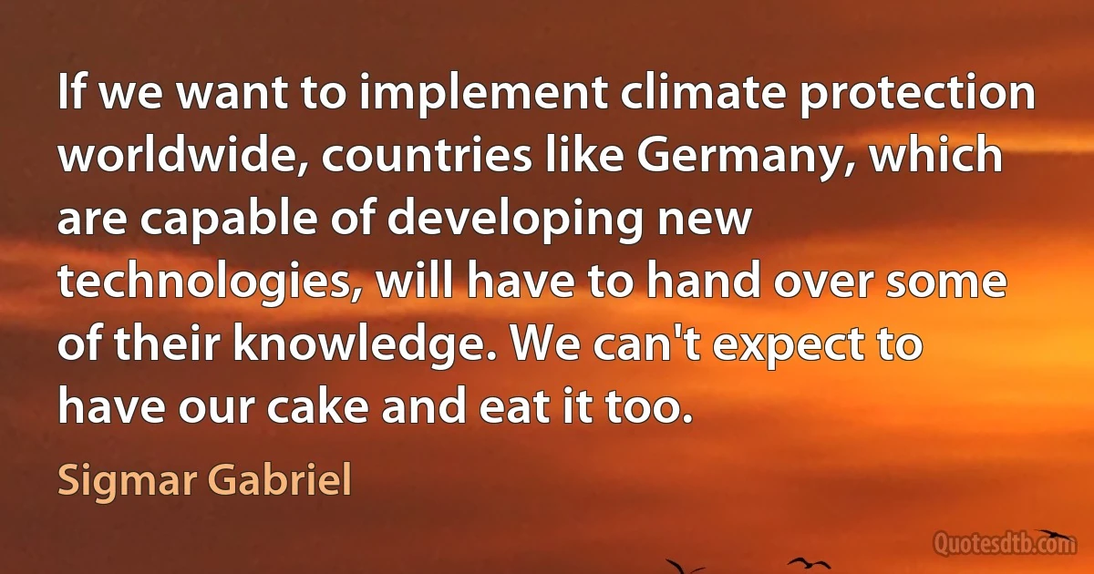 If we want to implement climate protection worldwide, countries like Germany, which are capable of developing new technologies, will have to hand over some of their knowledge. We can't expect to have our cake and eat it too. (Sigmar Gabriel)