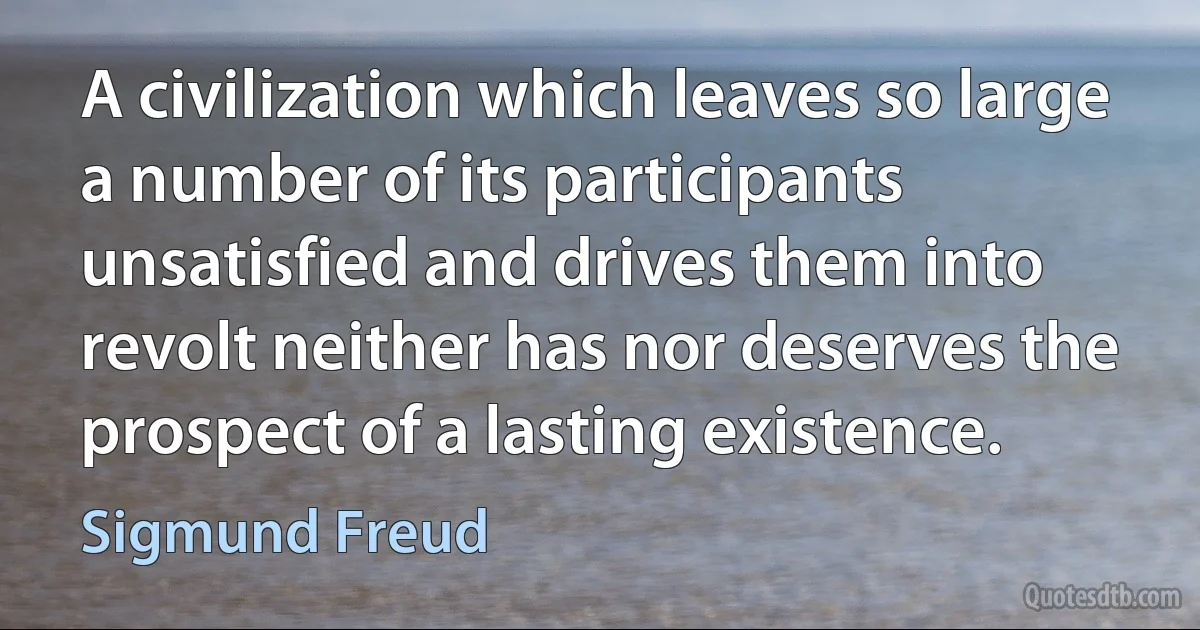 A civilization which leaves so large a number of its participants unsatisfied and drives them into revolt neither has nor deserves the prospect of a lasting existence. (Sigmund Freud)