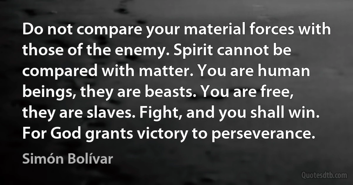 Do not compare your material forces with those of the enemy. Spirit cannot be compared with matter. You are human beings, they are beasts. You are free, they are slaves. Fight, and you shall win. For God grants victory to perseverance. (Simón Bolívar)