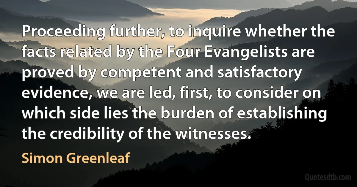 Proceeding further, to inquire whether the facts related by the Four Evangelists are proved by competent and satisfactory evidence, we are led, first, to consider on which side lies the burden of establishing the credibility of the witnesses. (Simon Greenleaf)