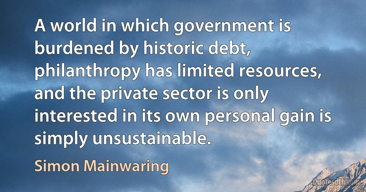 A world in which government is burdened by historic debt, philanthropy has limited resources, and the private sector is only interested in its own personal gain is simply unsustainable. (Simon Mainwaring)