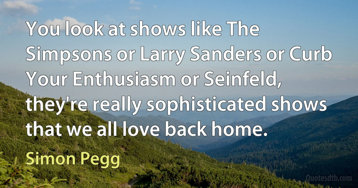 You look at shows like The Simpsons or Larry Sanders or Curb Your Enthusiasm or Seinfeld, they're really sophisticated shows that we all love back home. (Simon Pegg)