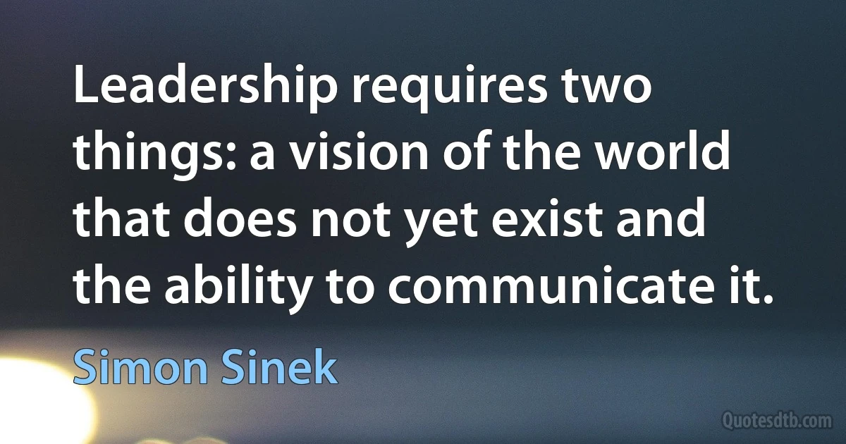 Leadership requires two things: a vision of the world that does not yet exist and the ability to communicate it. (Simon Sinek)