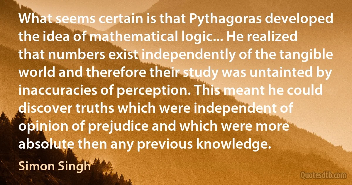 What seems certain is that Pythagoras developed the idea of mathematical logic... He realized that numbers exist independently of the tangible world and therefore their study was untainted by inaccuracies of perception. This meant he could discover truths which were independent of opinion of prejudice and which were more absolute then any previous knowledge. (Simon Singh)