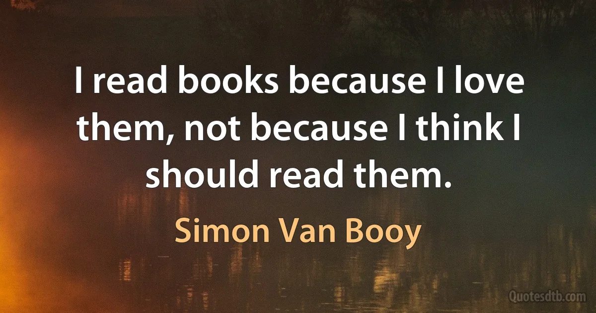 I read books because I love them, not because I think I should read them. (Simon Van Booy)