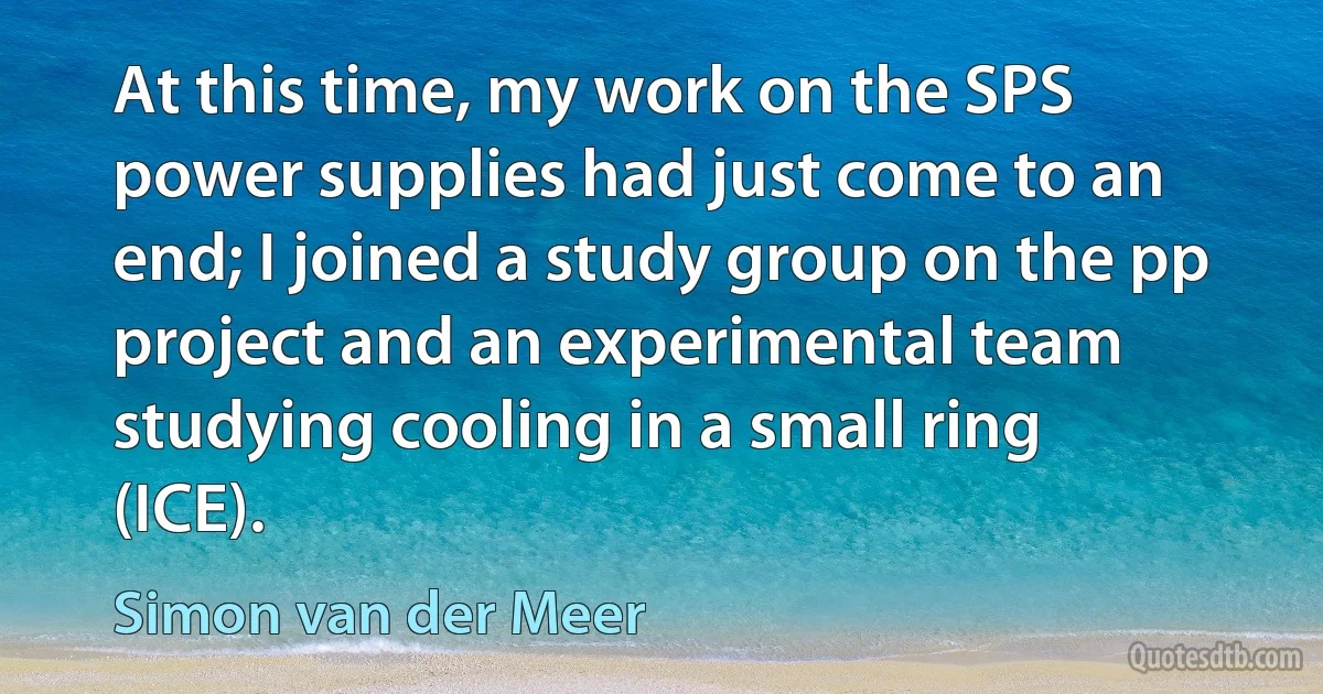 At this time, my work on the SPS power supplies had just come to an end; I joined a study group on the pp project and an experimental team studying cooling in a small ring (ICE). (Simon van der Meer)