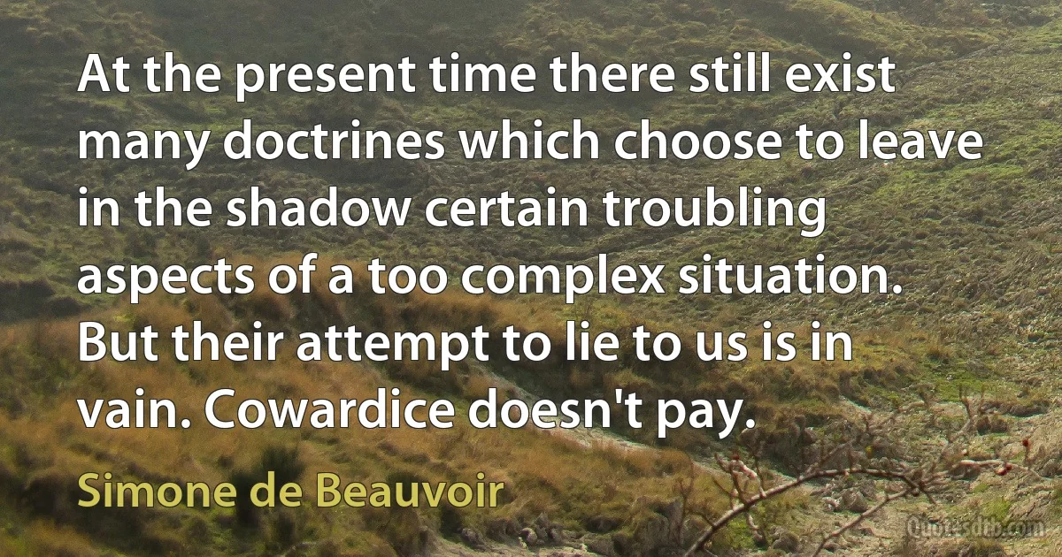 At the present time there still exist many doctrines which choose to leave in the shadow certain troubling aspects of a too complex situation. But their attempt to lie to us is in vain. Cowardice doesn't pay. (Simone de Beauvoir)