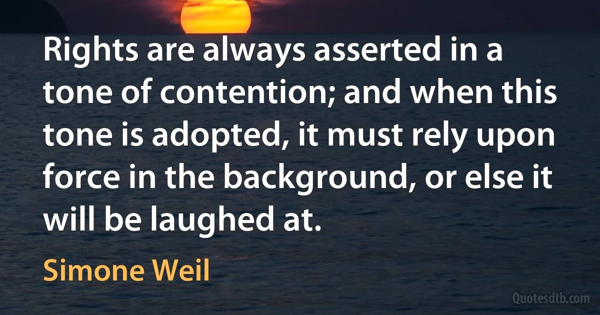 Rights are always asserted in a tone of contention; and when this tone is adopted, it must rely upon force in the background, or else it will be laughed at. (Simone Weil)