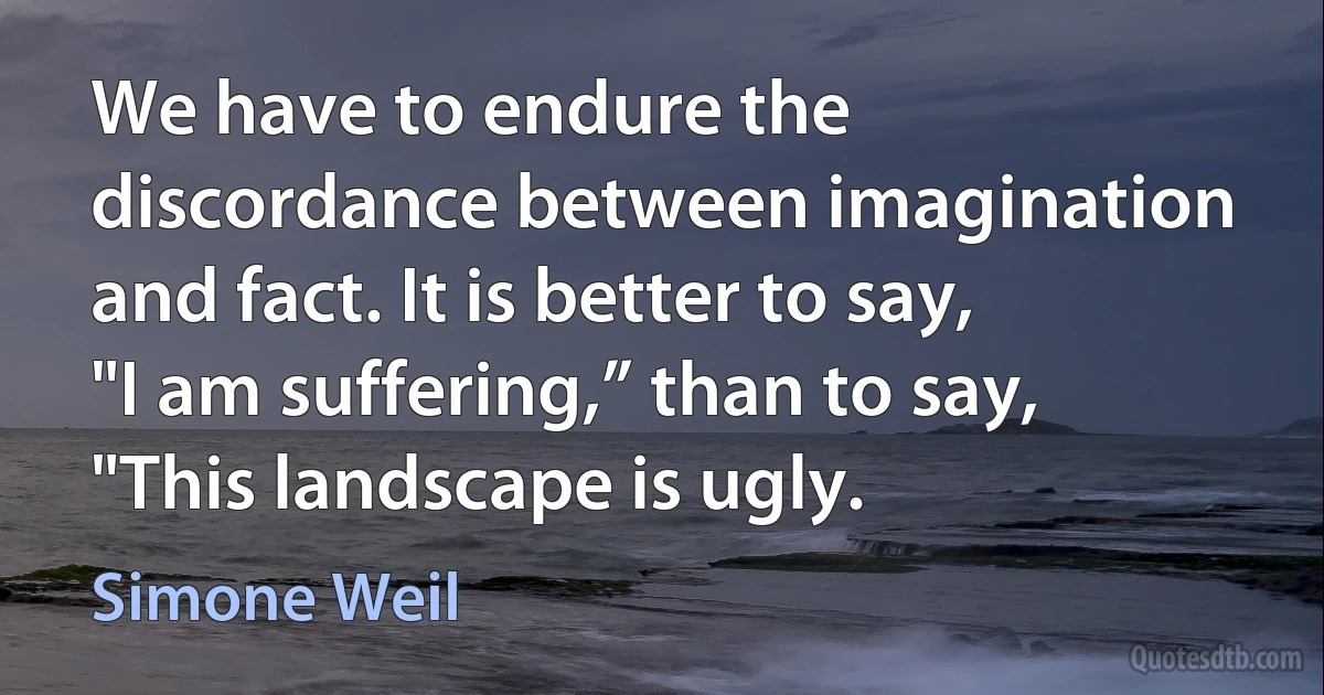 We have to endure the discordance between imagination and fact. It is better to say, "I am suffering,” than to say, "This landscape is ugly. (Simone Weil)