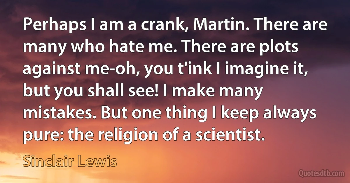 Perhaps I am a crank, Martin. There are many who hate me. There are plots against me-oh, you t'ink I imagine it, but you shall see! I make many mistakes. But one thing I keep always pure: the religion of a scientist. (Sinclair Lewis)