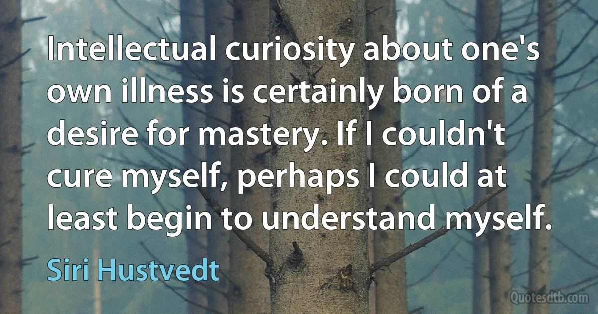 Intellectual curiosity about one's own illness is certainly born of a desire for mastery. If I couldn't cure myself, perhaps I could at least begin to understand myself. (Siri Hustvedt)