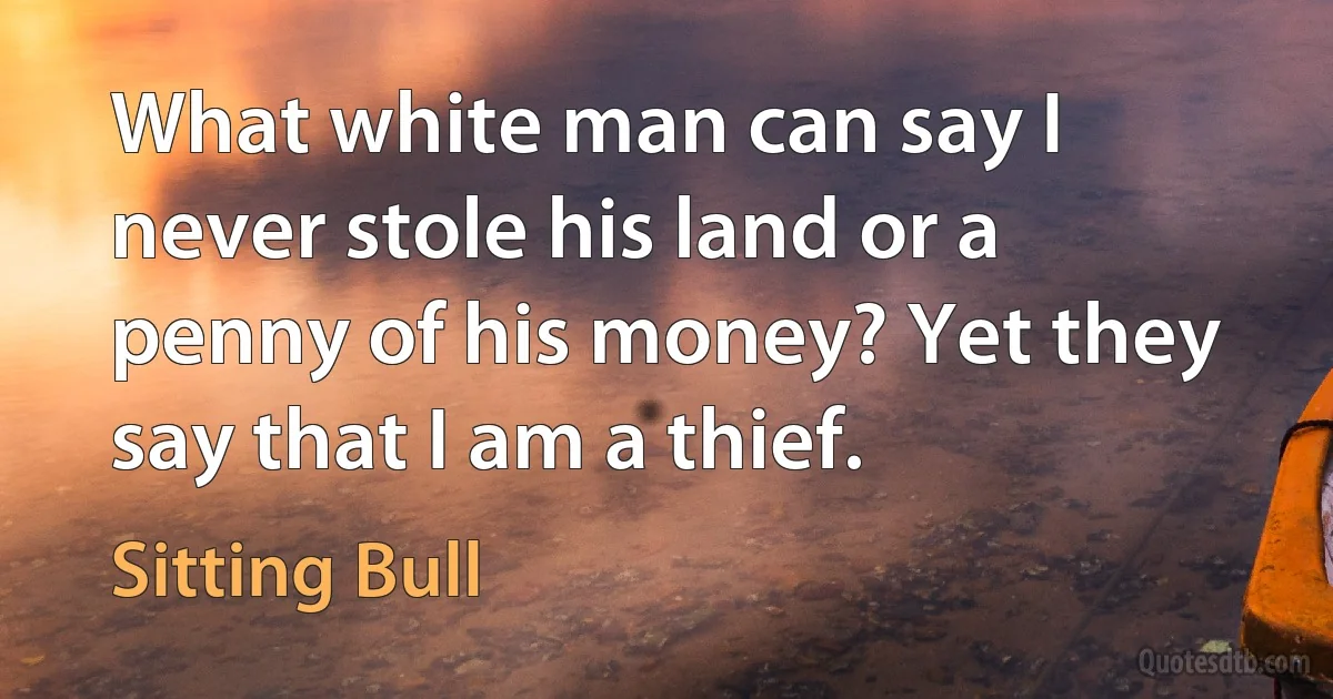 What white man can say I never stole his land or a penny of his money? Yet they say that I am a thief. (Sitting Bull)