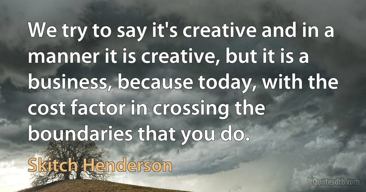 We try to say it's creative and in a manner it is creative, but it is a business, because today, with the cost factor in crossing the boundaries that you do. (Skitch Henderson)