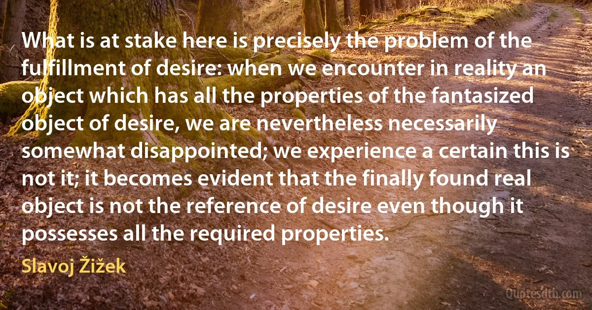 What is at stake here is precisely the problem of the fulfillment of desire: when we encounter in reality an object which has all the properties of the fantasized object of desire, we are nevertheless necessarily somewhat disappointed; we experience a certain this is not it; it becomes evident that the finally found real object is not the reference of desire even though it possesses all the required properties. (Slavoj Žižek)