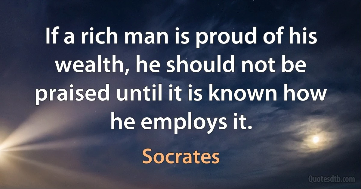 If a rich man is proud of his wealth, he should not be praised until it is known how he employs it. (Socrates)