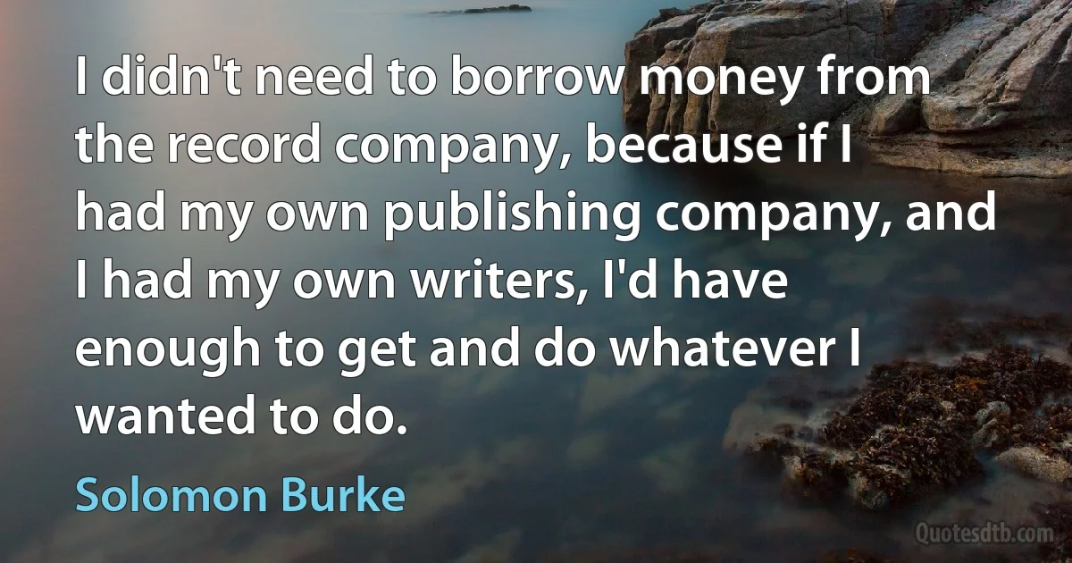 I didn't need to borrow money from the record company, because if I had my own publishing company, and I had my own writers, I'd have enough to get and do whatever I wanted to do. (Solomon Burke)