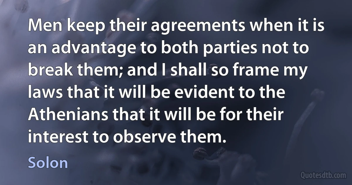 Men keep their agreements when it is an advantage to both parties not to break them; and I shall so frame my laws that it will be evident to the Athenians that it will be for their interest to observe them. (Solon)