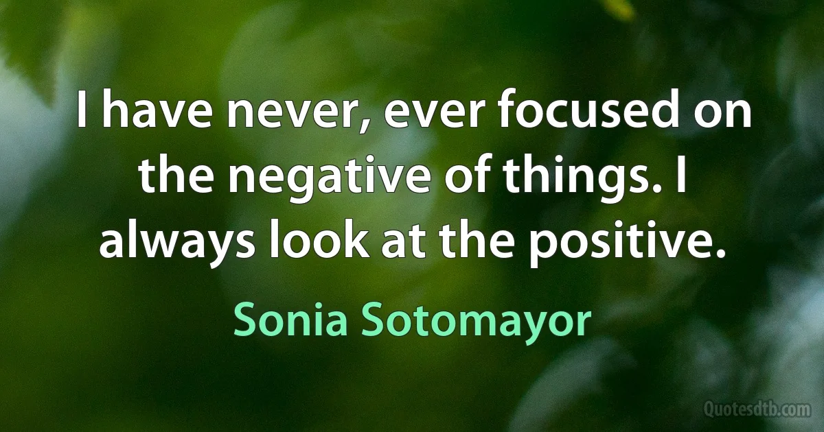 I have never, ever focused on the negative of things. I always look at the positive. (Sonia Sotomayor)