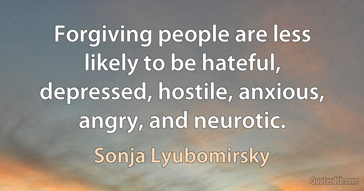 Forgiving people are less likely to be hateful, depressed, hostile, anxious, angry, and neurotic. (Sonja Lyubomirsky)