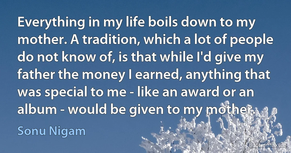 Everything in my life boils down to my mother. A tradition, which a lot of people do not know of, is that while I'd give my father the money I earned, anything that was special to me - like an award or an album - would be given to my mother. (Sonu Nigam)