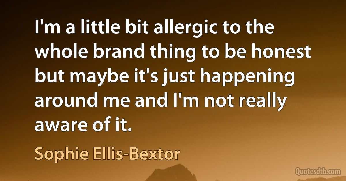 I'm a little bit allergic to the whole brand thing to be honest but maybe it's just happening around me and I'm not really aware of it. (Sophie Ellis-Bextor)