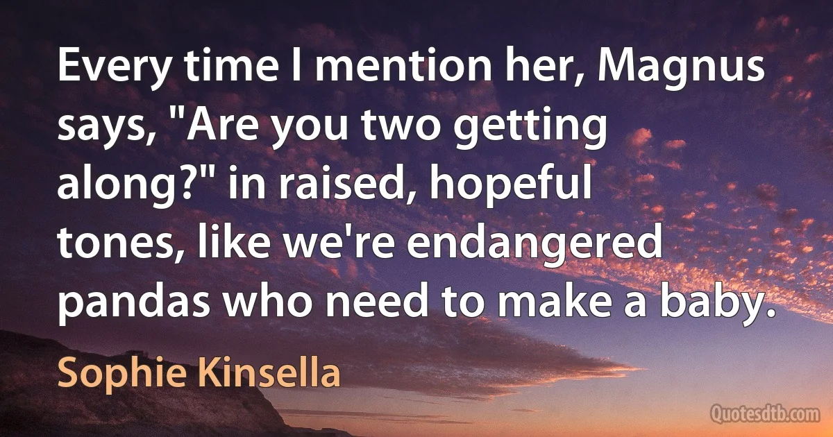 Every time I mention her, Magnus says, "Are you two getting along?" in raised, hopeful tones, like we're endangered pandas who need to make a baby. (Sophie Kinsella)