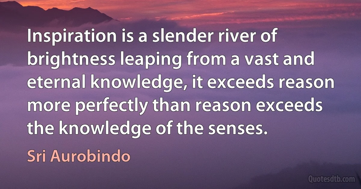 Inspiration is a slender river of brightness leaping from a vast and eternal knowledge, it exceeds reason more perfectly than reason exceeds the knowledge of the senses. (Sri Aurobindo)